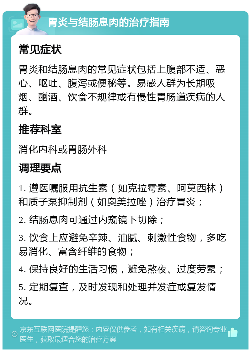 胃炎与结肠息肉的治疗指南 常见症状 胃炎和结肠息肉的常见症状包括上腹部不适、恶心、呕吐、腹泻或便秘等。易感人群为长期吸烟、酗酒、饮食不规律或有慢性胃肠道疾病的人群。 推荐科室 消化内科或胃肠外科 调理要点 1. 遵医嘱服用抗生素（如克拉霉素、阿莫西林）和质子泵抑制剂（如奥美拉唑）治疗胃炎； 2. 结肠息肉可通过内窥镜下切除； 3. 饮食上应避免辛辣、油腻、刺激性食物，多吃易消化、富含纤维的食物； 4. 保持良好的生活习惯，避免熬夜、过度劳累； 5. 定期复查，及时发现和处理并发症或复发情况。