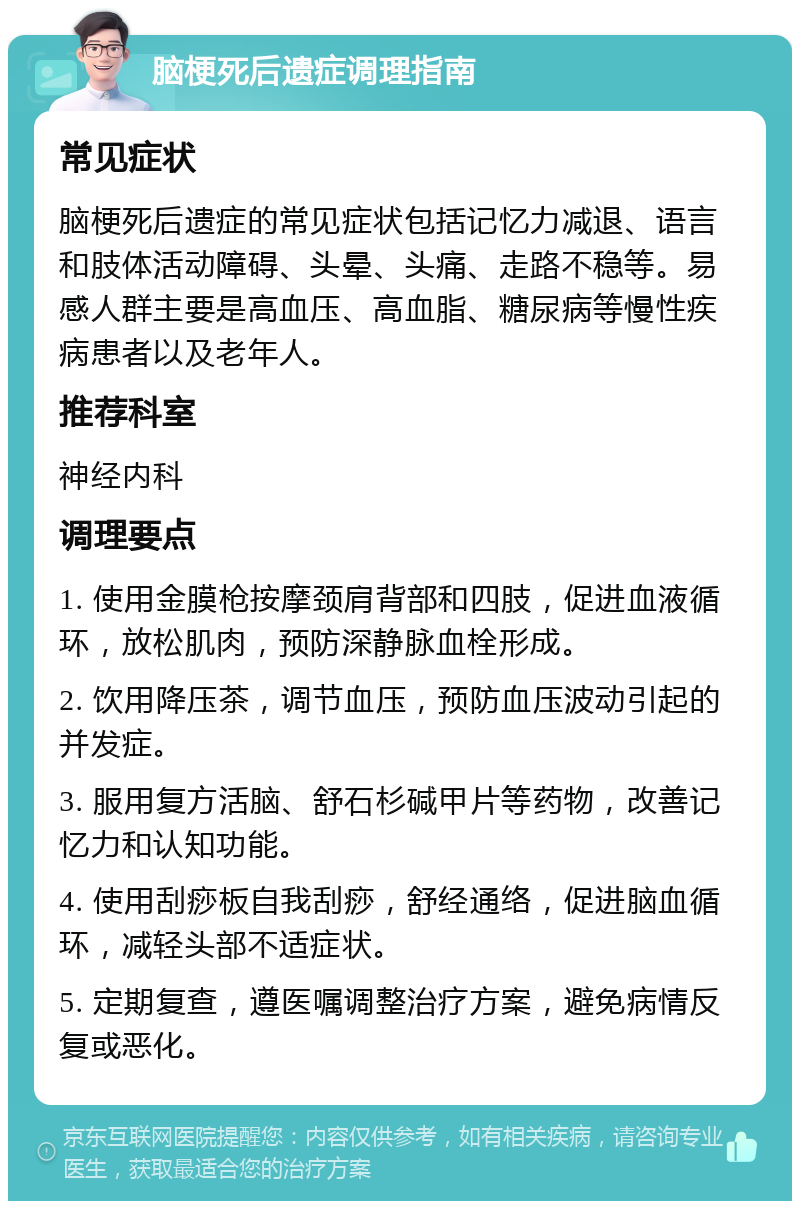 脑梗死后遗症调理指南 常见症状 脑梗死后遗症的常见症状包括记忆力减退、语言和肢体活动障碍、头晕、头痛、走路不稳等。易感人群主要是高血压、高血脂、糖尿病等慢性疾病患者以及老年人。 推荐科室 神经内科 调理要点 1. 使用金膜枪按摩颈肩背部和四肢，促进血液循环，放松肌肉，预防深静脉血栓形成。 2. 饮用降压茶，调节血压，预防血压波动引起的并发症。 3. 服用复方活脑、舒石杉碱甲片等药物，改善记忆力和认知功能。 4. 使用刮痧板自我刮痧，舒经通络，促进脑血循环，减轻头部不适症状。 5. 定期复查，遵医嘱调整治疗方案，避免病情反复或恶化。