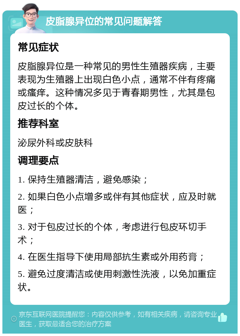 皮脂腺异位的常见问题解答 常见症状 皮脂腺异位是一种常见的男性生殖器疾病，主要表现为生殖器上出现白色小点，通常不伴有疼痛或瘙痒。这种情况多见于青春期男性，尤其是包皮过长的个体。 推荐科室 泌尿外科或皮肤科 调理要点 1. 保持生殖器清洁，避免感染； 2. 如果白色小点增多或伴有其他症状，应及时就医； 3. 对于包皮过长的个体，考虑进行包皮环切手术； 4. 在医生指导下使用局部抗生素或外用药膏； 5. 避免过度清洁或使用刺激性洗液，以免加重症状。