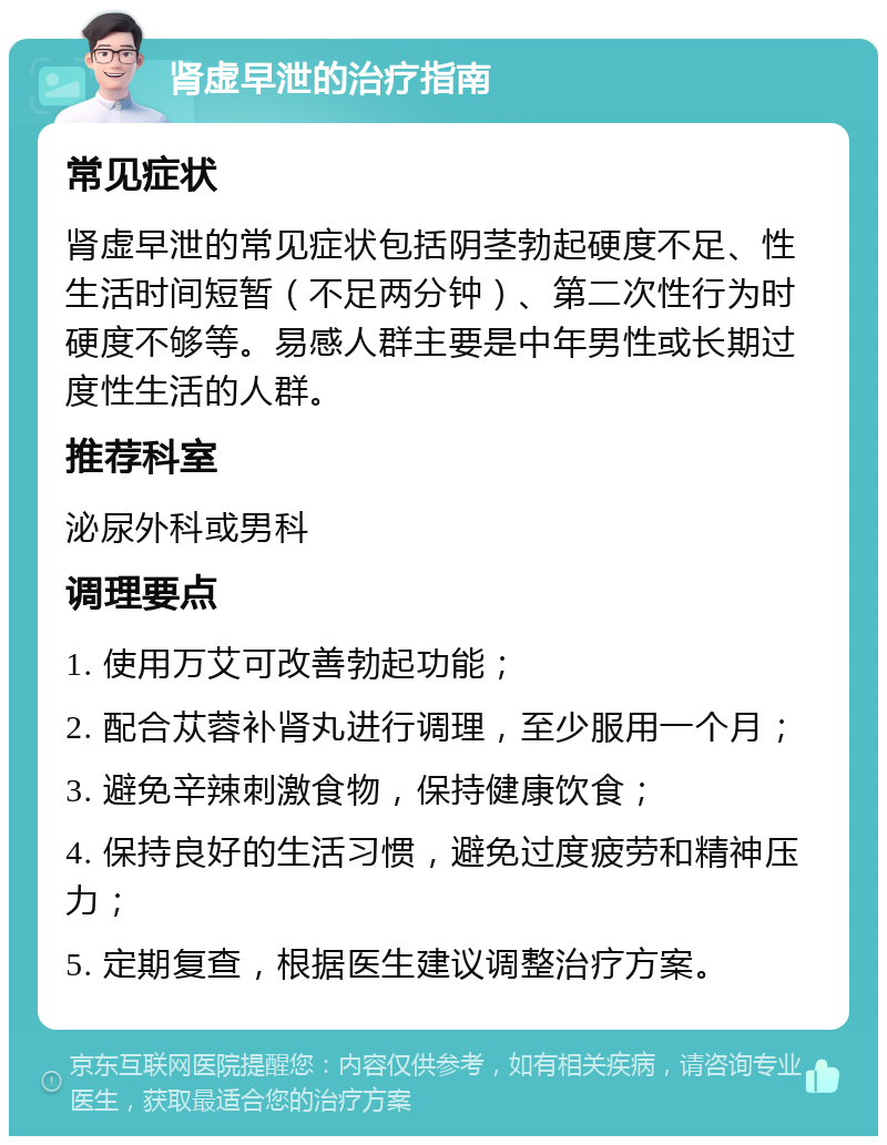 肾虚早泄的治疗指南 常见症状 肾虚早泄的常见症状包括阴茎勃起硬度不足、性生活时间短暂（不足两分钟）、第二次性行为时硬度不够等。易感人群主要是中年男性或长期过度性生活的人群。 推荐科室 泌尿外科或男科 调理要点 1. 使用万艾可改善勃起功能； 2. 配合苁蓉补肾丸进行调理，至少服用一个月； 3. 避免辛辣刺激食物，保持健康饮食； 4. 保持良好的生活习惯，避免过度疲劳和精神压力； 5. 定期复查，根据医生建议调整治疗方案。