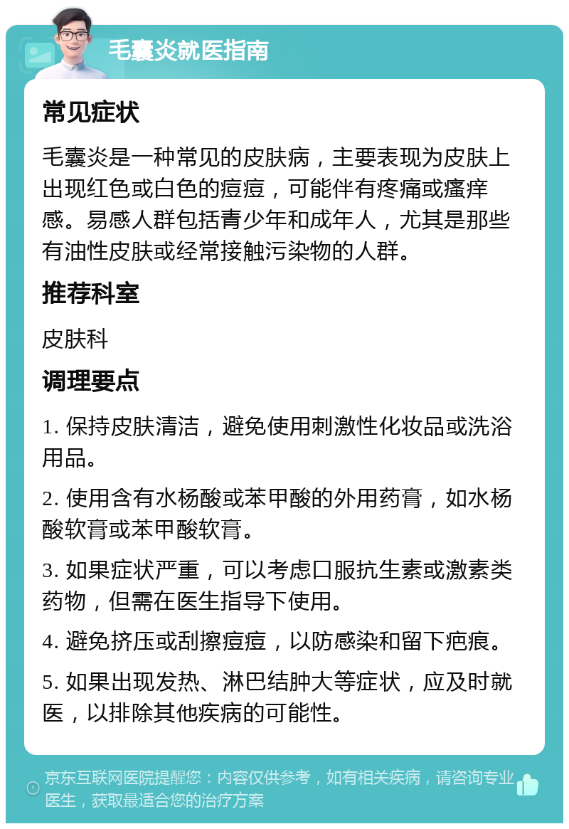 毛囊炎就医指南 常见症状 毛囊炎是一种常见的皮肤病，主要表现为皮肤上出现红色或白色的痘痘，可能伴有疼痛或瘙痒感。易感人群包括青少年和成年人，尤其是那些有油性皮肤或经常接触污染物的人群。 推荐科室 皮肤科 调理要点 1. 保持皮肤清洁，避免使用刺激性化妆品或洗浴用品。 2. 使用含有水杨酸或苯甲酸的外用药膏，如水杨酸软膏或苯甲酸软膏。 3. 如果症状严重，可以考虑口服抗生素或激素类药物，但需在医生指导下使用。 4. 避免挤压或刮擦痘痘，以防感染和留下疤痕。 5. 如果出现发热、淋巴结肿大等症状，应及时就医，以排除其他疾病的可能性。