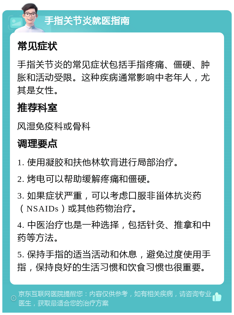 手指关节炎就医指南 常见症状 手指关节炎的常见症状包括手指疼痛、僵硬、肿胀和活动受限。这种疾病通常影响中老年人，尤其是女性。 推荐科室 风湿免疫科或骨科 调理要点 1. 使用凝胶和扶他林软膏进行局部治疗。 2. 烤电可以帮助缓解疼痛和僵硬。 3. 如果症状严重，可以考虑口服非甾体抗炎药（NSAIDs）或其他药物治疗。 4. 中医治疗也是一种选择，包括针灸、推拿和中药等方法。 5. 保持手指的适当活动和休息，避免过度使用手指，保持良好的生活习惯和饮食习惯也很重要。