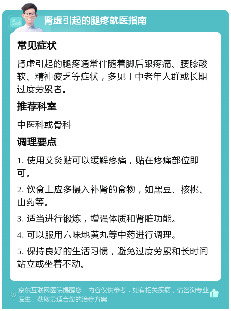 肾虚引起的腿疼就医指南 常见症状 肾虚引起的腿疼通常伴随着脚后跟疼痛、腰膝酸软、精神疲乏等症状，多见于中老年人群或长期过度劳累者。 推荐科室 中医科或骨科 调理要点 1. 使用艾灸贴可以缓解疼痛，贴在疼痛部位即可。 2. 饮食上应多摄入补肾的食物，如黑豆、核桃、山药等。 3. 适当进行锻炼，增强体质和肾脏功能。 4. 可以服用六味地黄丸等中药进行调理。 5. 保持良好的生活习惯，避免过度劳累和长时间站立或坐着不动。