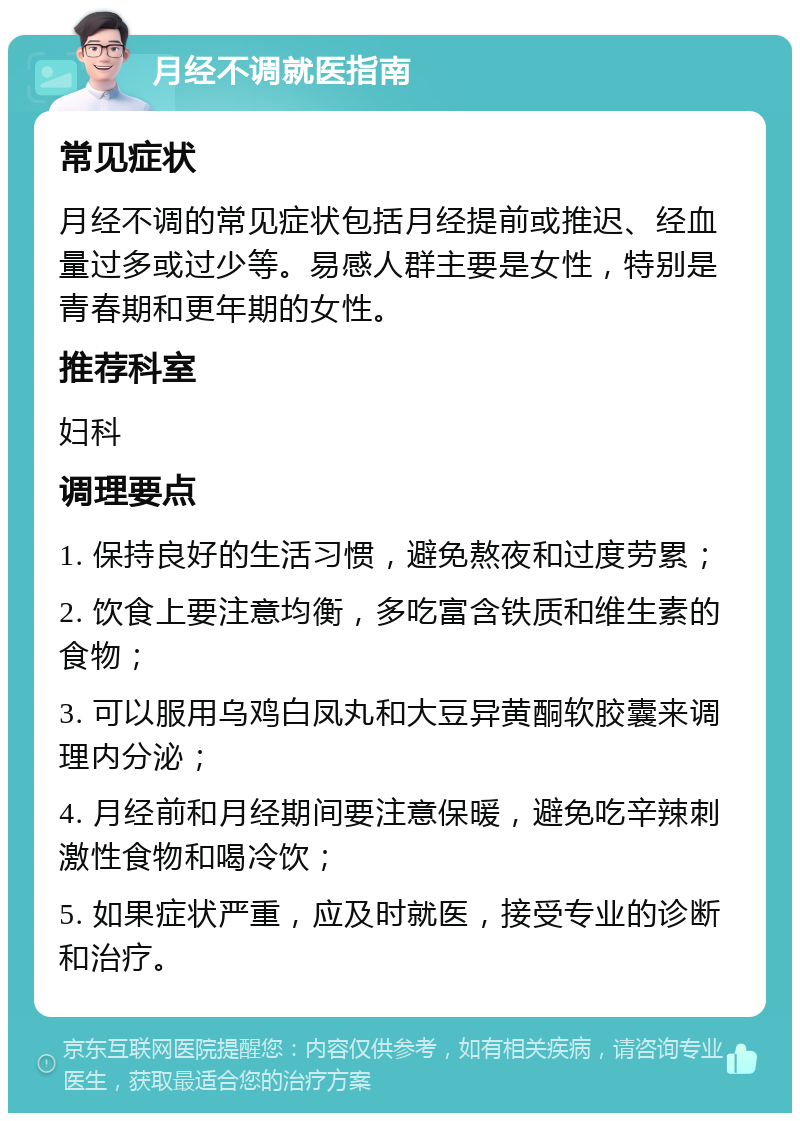 月经不调就医指南 常见症状 月经不调的常见症状包括月经提前或推迟、经血量过多或过少等。易感人群主要是女性，特别是青春期和更年期的女性。 推荐科室 妇科 调理要点 1. 保持良好的生活习惯，避免熬夜和过度劳累； 2. 饮食上要注意均衡，多吃富含铁质和维生素的食物； 3. 可以服用乌鸡白凤丸和大豆异黄酮软胶囊来调理内分泌； 4. 月经前和月经期间要注意保暖，避免吃辛辣刺激性食物和喝冷饮； 5. 如果症状严重，应及时就医，接受专业的诊断和治疗。