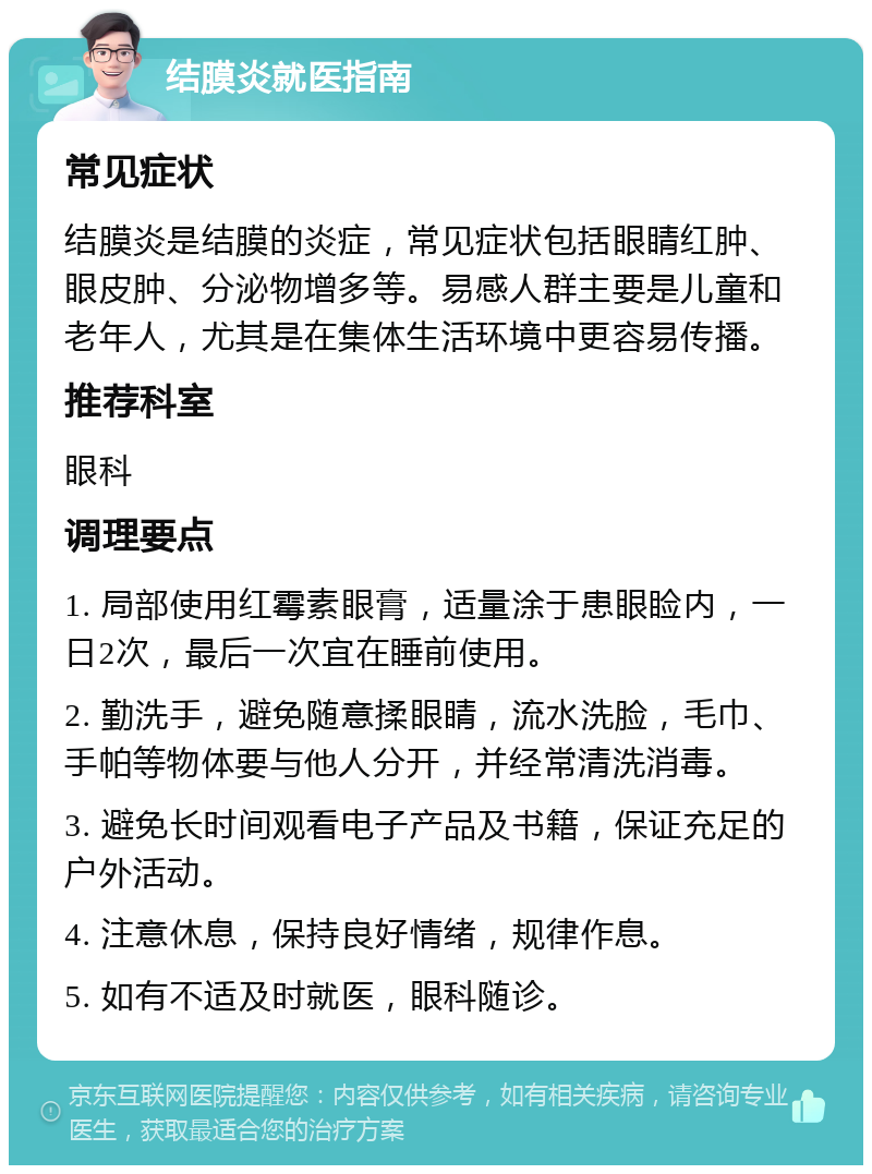 结膜炎就医指南 常见症状 结膜炎是结膜的炎症，常见症状包括眼睛红肿、眼皮肿、分泌物增多等。易感人群主要是儿童和老年人，尤其是在集体生活环境中更容易传播。 推荐科室 眼科 调理要点 1. 局部使用红霉素眼膏，适量涂于患眼睑内，一日2次，最后一次宜在睡前使用。 2. 勤洗手，避免随意揉眼睛，流水洗脸，毛巾、手帕等物体要与他人分开，并经常清洗消毒。 3. 避免长时间观看电子产品及书籍，保证充足的户外活动。 4. 注意休息，保持良好情绪，规律作息。 5. 如有不适及时就医，眼科随诊。