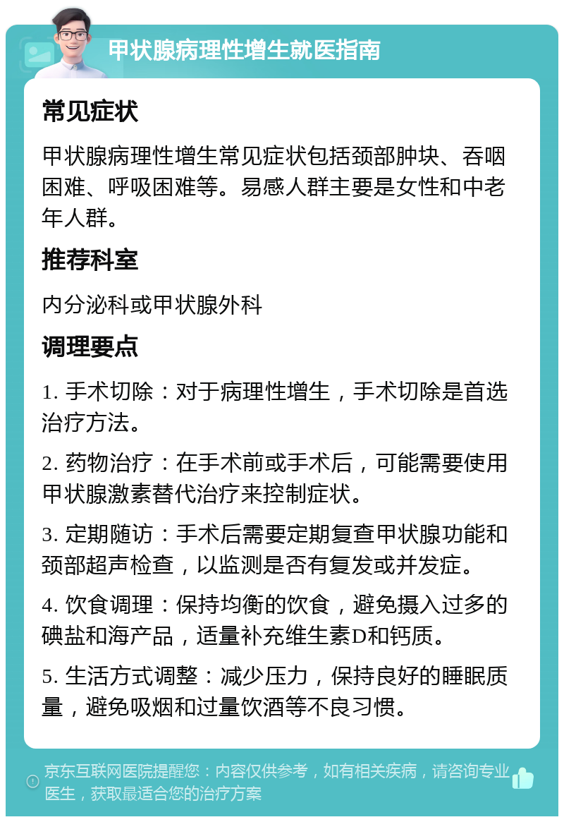 甲状腺病理性增生就医指南 常见症状 甲状腺病理性增生常见症状包括颈部肿块、吞咽困难、呼吸困难等。易感人群主要是女性和中老年人群。 推荐科室 内分泌科或甲状腺外科 调理要点 1. 手术切除：对于病理性增生，手术切除是首选治疗方法。 2. 药物治疗：在手术前或手术后，可能需要使用甲状腺激素替代治疗来控制症状。 3. 定期随访：手术后需要定期复查甲状腺功能和颈部超声检查，以监测是否有复发或并发症。 4. 饮食调理：保持均衡的饮食，避免摄入过多的碘盐和海产品，适量补充维生素D和钙质。 5. 生活方式调整：减少压力，保持良好的睡眠质量，避免吸烟和过量饮酒等不良习惯。