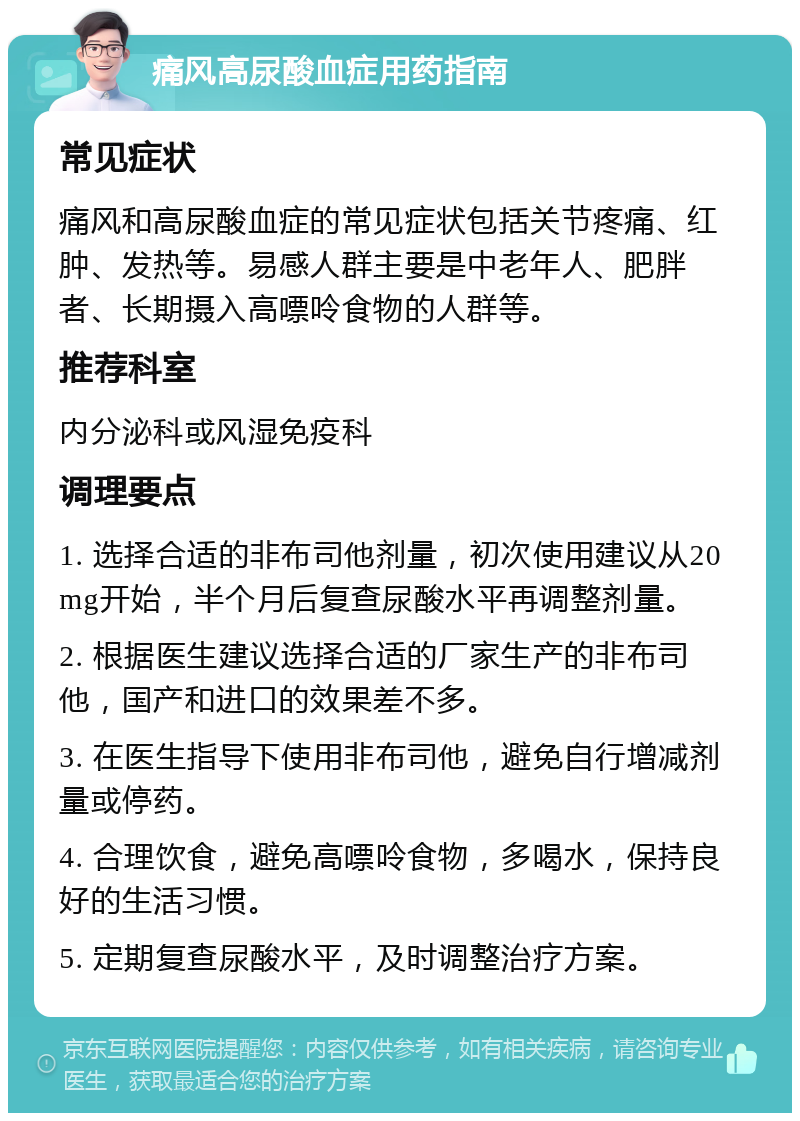 痛风高尿酸血症用药指南 常见症状 痛风和高尿酸血症的常见症状包括关节疼痛、红肿、发热等。易感人群主要是中老年人、肥胖者、长期摄入高嘌呤食物的人群等。 推荐科室 内分泌科或风湿免疫科 调理要点 1. 选择合适的非布司他剂量，初次使用建议从20mg开始，半个月后复查尿酸水平再调整剂量。 2. 根据医生建议选择合适的厂家生产的非布司他，国产和进口的效果差不多。 3. 在医生指导下使用非布司他，避免自行增减剂量或停药。 4. 合理饮食，避免高嘌呤食物，多喝水，保持良好的生活习惯。 5. 定期复查尿酸水平，及时调整治疗方案。