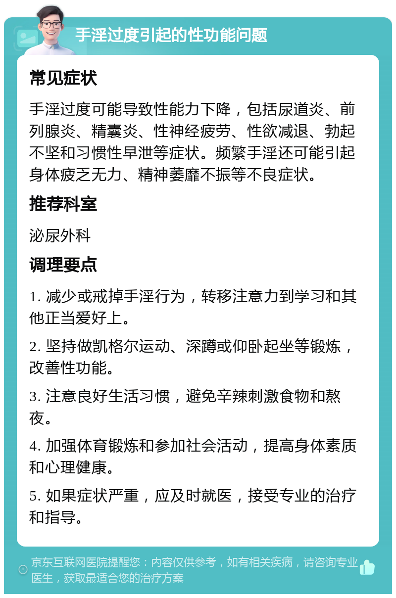 手淫过度引起的性功能问题 常见症状 手淫过度可能导致性能力下降，包括尿道炎、前列腺炎、精囊炎、性神经疲劳、性欲减退、勃起不坚和习惯性早泄等症状。频繁手淫还可能引起身体疲乏无力、精神萎靡不振等不良症状。 推荐科室 泌尿外科 调理要点 1. 减少或戒掉手淫行为，转移注意力到学习和其他正当爱好上。 2. 坚持做凯格尔运动、深蹲或仰卧起坐等锻炼，改善性功能。 3. 注意良好生活习惯，避免辛辣刺激食物和熬夜。 4. 加强体育锻炼和参加社会活动，提高身体素质和心理健康。 5. 如果症状严重，应及时就医，接受专业的治疗和指导。