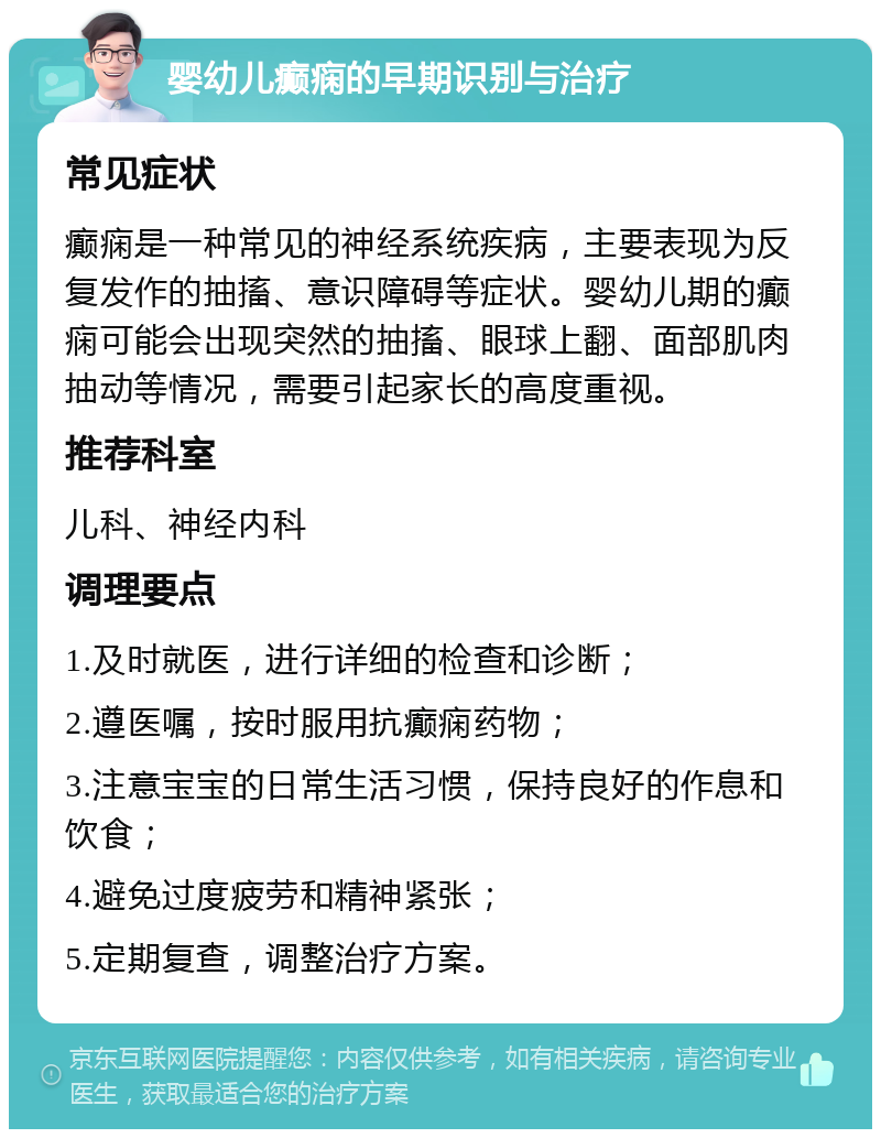 婴幼儿癫痫的早期识别与治疗 常见症状 癫痫是一种常见的神经系统疾病，主要表现为反复发作的抽搐、意识障碍等症状。婴幼儿期的癫痫可能会出现突然的抽搐、眼球上翻、面部肌肉抽动等情况，需要引起家长的高度重视。 推荐科室 儿科、神经内科 调理要点 1.及时就医，进行详细的检查和诊断； 2.遵医嘱，按时服用抗癫痫药物； 3.注意宝宝的日常生活习惯，保持良好的作息和饮食； 4.避免过度疲劳和精神紧张； 5.定期复查，调整治疗方案。