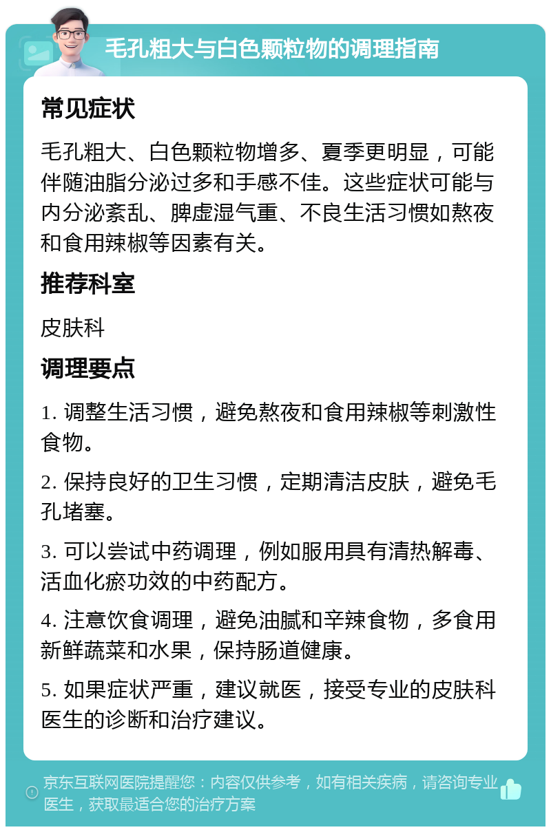 毛孔粗大与白色颗粒物的调理指南 常见症状 毛孔粗大、白色颗粒物增多、夏季更明显，可能伴随油脂分泌过多和手感不佳。这些症状可能与内分泌紊乱、脾虚湿气重、不良生活习惯如熬夜和食用辣椒等因素有关。 推荐科室 皮肤科 调理要点 1. 调整生活习惯，避免熬夜和食用辣椒等刺激性食物。 2. 保持良好的卫生习惯，定期清洁皮肤，避免毛孔堵塞。 3. 可以尝试中药调理，例如服用具有清热解毒、活血化瘀功效的中药配方。 4. 注意饮食调理，避免油腻和辛辣食物，多食用新鲜蔬菜和水果，保持肠道健康。 5. 如果症状严重，建议就医，接受专业的皮肤科医生的诊断和治疗建议。