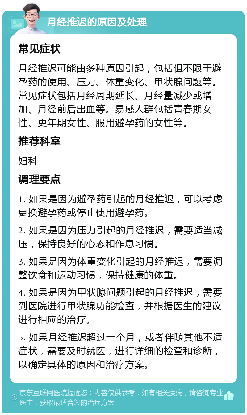 月经推迟的原因及处理 常见症状 月经推迟可能由多种原因引起，包括但不限于避孕药的使用、压力、体重变化、甲状腺问题等。常见症状包括月经周期延长、月经量减少或增加、月经前后出血等。易感人群包括青春期女性、更年期女性、服用避孕药的女性等。 推荐科室 妇科 调理要点 1. 如果是因为避孕药引起的月经推迟，可以考虑更换避孕药或停止使用避孕药。 2. 如果是因为压力引起的月经推迟，需要适当减压，保持良好的心态和作息习惯。 3. 如果是因为体重变化引起的月经推迟，需要调整饮食和运动习惯，保持健康的体重。 4. 如果是因为甲状腺问题引起的月经推迟，需要到医院进行甲状腺功能检查，并根据医生的建议进行相应的治疗。 5. 如果月经推迟超过一个月，或者伴随其他不适症状，需要及时就医，进行详细的检查和诊断，以确定具体的原因和治疗方案。