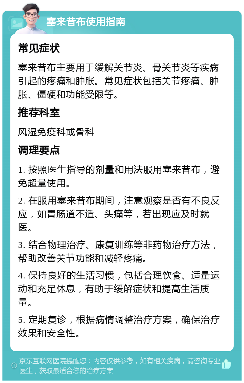 塞来昔布使用指南 常见症状 塞来昔布主要用于缓解关节炎、骨关节炎等疾病引起的疼痛和肿胀。常见症状包括关节疼痛、肿胀、僵硬和功能受限等。 推荐科室 风湿免疫科或骨科 调理要点 1. 按照医生指导的剂量和用法服用塞来昔布，避免超量使用。 2. 在服用塞来昔布期间，注意观察是否有不良反应，如胃肠道不适、头痛等，若出现应及时就医。 3. 结合物理治疗、康复训练等非药物治疗方法，帮助改善关节功能和减轻疼痛。 4. 保持良好的生活习惯，包括合理饮食、适量运动和充足休息，有助于缓解症状和提高生活质量。 5. 定期复诊，根据病情调整治疗方案，确保治疗效果和安全性。