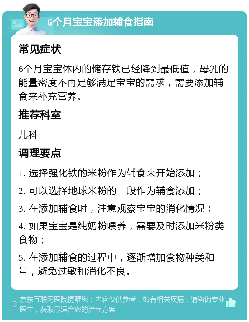 6个月宝宝添加辅食指南 常见症状 6个月宝宝体内的储存铁已经降到最低值，母乳的能量密度不再足够满足宝宝的需求，需要添加辅食来补充营养。 推荐科室 儿科 调理要点 1. 选择强化铁的米粉作为辅食来开始添加； 2. 可以选择地球米粉的一段作为辅食添加； 3. 在添加辅食时，注意观察宝宝的消化情况； 4. 如果宝宝是纯奶粉喂养，需要及时添加米粉类食物； 5. 在添加辅食的过程中，逐渐增加食物种类和量，避免过敏和消化不良。