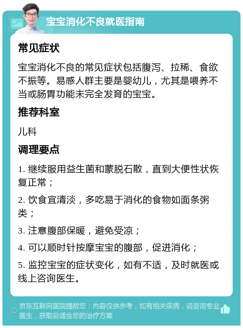 宝宝消化不良就医指南 常见症状 宝宝消化不良的常见症状包括腹泻、拉稀、食欲不振等。易感人群主要是婴幼儿，尤其是喂养不当或肠胃功能未完全发育的宝宝。 推荐科室 儿科 调理要点 1. 继续服用益生菌和蒙脱石散，直到大便性状恢复正常； 2. 饮食宜清淡，多吃易于消化的食物如面条粥类； 3. 注意腹部保暖，避免受凉； 4. 可以顺时针按摩宝宝的腹部，促进消化； 5. 监控宝宝的症状变化，如有不适，及时就医或线上咨询医生。