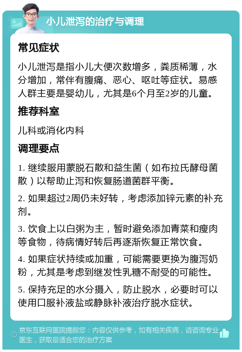 小儿泄泻的治疗与调理 常见症状 小儿泄泻是指小儿大便次数增多，粪质稀薄，水分增加，常伴有腹痛、恶心、呕吐等症状。易感人群主要是婴幼儿，尤其是6个月至2岁的儿童。 推荐科室 儿科或消化内科 调理要点 1. 继续服用蒙脱石散和益生菌（如布拉氏酵母菌散）以帮助止泻和恢复肠道菌群平衡。 2. 如果超过2周仍未好转，考虑添加锌元素的补充剂。 3. 饮食上以白粥为主，暂时避免添加青菜和瘦肉等食物，待病情好转后再逐渐恢复正常饮食。 4. 如果症状持续或加重，可能需要更换为腹泻奶粉，尤其是考虑到继发性乳糖不耐受的可能性。 5. 保持充足的水分摄入，防止脱水，必要时可以使用口服补液盐或静脉补液治疗脱水症状。