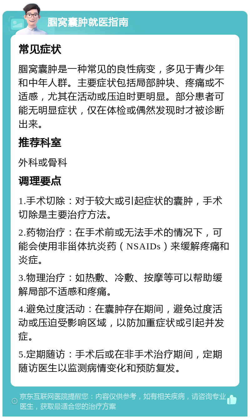 腘窝囊肿就医指南 常见症状 腘窝囊肿是一种常见的良性病变，多见于青少年和中年人群。主要症状包括局部肿块、疼痛或不适感，尤其在活动或压迫时更明显。部分患者可能无明显症状，仅在体检或偶然发现时才被诊断出来。 推荐科室 外科或骨科 调理要点 1.手术切除：对于较大或引起症状的囊肿，手术切除是主要治疗方法。 2.药物治疗：在手术前或无法手术的情况下，可能会使用非甾体抗炎药（NSAIDs）来缓解疼痛和炎症。 3.物理治疗：如热敷、冷敷、按摩等可以帮助缓解局部不适感和疼痛。 4.避免过度活动：在囊肿存在期间，避免过度活动或压迫受影响区域，以防加重症状或引起并发症。 5.定期随访：手术后或在非手术治疗期间，定期随访医生以监测病情变化和预防复发。