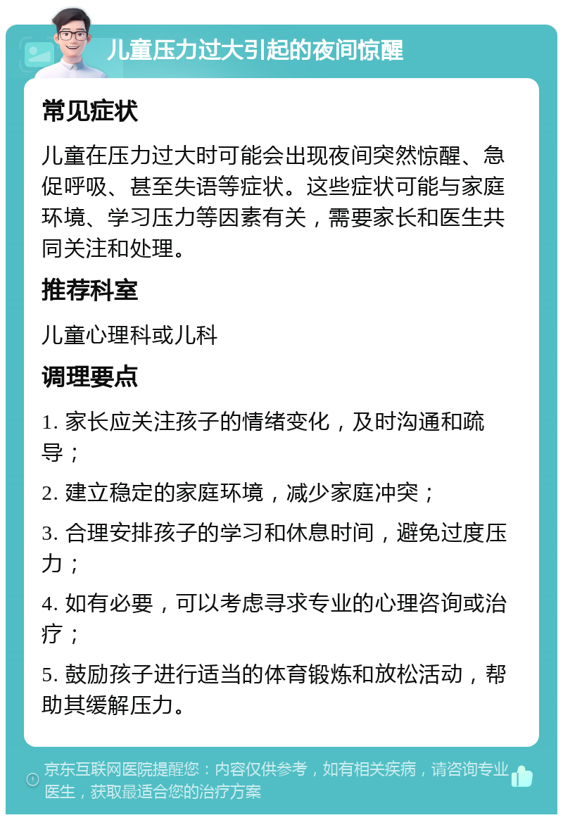 儿童压力过大引起的夜间惊醒 常见症状 儿童在压力过大时可能会出现夜间突然惊醒、急促呼吸、甚至失语等症状。这些症状可能与家庭环境、学习压力等因素有关，需要家长和医生共同关注和处理。 推荐科室 儿童心理科或儿科 调理要点 1. 家长应关注孩子的情绪变化，及时沟通和疏导； 2. 建立稳定的家庭环境，减少家庭冲突； 3. 合理安排孩子的学习和休息时间，避免过度压力； 4. 如有必要，可以考虑寻求专业的心理咨询或治疗； 5. 鼓励孩子进行适当的体育锻炼和放松活动，帮助其缓解压力。