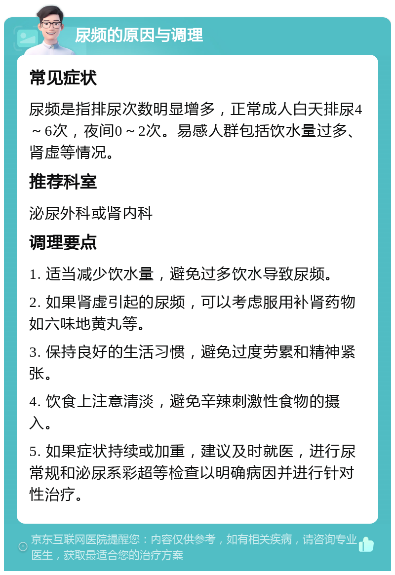 尿频的原因与调理 常见症状 尿频是指排尿次数明显增多，正常成人白天排尿4～6次，夜间0～2次。易感人群包括饮水量过多、肾虚等情况。 推荐科室 泌尿外科或肾内科 调理要点 1. 适当减少饮水量，避免过多饮水导致尿频。 2. 如果肾虚引起的尿频，可以考虑服用补肾药物如六味地黄丸等。 3. 保持良好的生活习惯，避免过度劳累和精神紧张。 4. 饮食上注意清淡，避免辛辣刺激性食物的摄入。 5. 如果症状持续或加重，建议及时就医，进行尿常规和泌尿系彩超等检查以明确病因并进行针对性治疗。