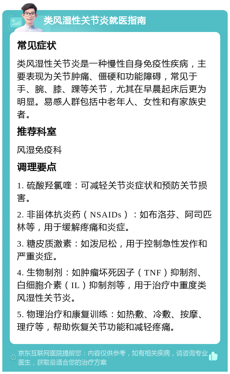 类风湿性关节炎就医指南 常见症状 类风湿性关节炎是一种慢性自身免疫性疾病，主要表现为关节肿痛、僵硬和功能障碍，常见于手、腕、膝、踝等关节，尤其在早晨起床后更为明显。易感人群包括中老年人、女性和有家族史者。 推荐科室 风湿免疫科 调理要点 1. 硫酸羟氯喹：可减轻关节炎症状和预防关节损害。 2. 非甾体抗炎药（NSAIDs）：如布洛芬、阿司匹林等，用于缓解疼痛和炎症。 3. 糖皮质激素：如泼尼松，用于控制急性发作和严重炎症。 4. 生物制剂：如肿瘤坏死因子（TNF）抑制剂、白细胞介素（IL）抑制剂等，用于治疗中重度类风湿性关节炎。 5. 物理治疗和康复训练：如热敷、冷敷、按摩、理疗等，帮助恢复关节功能和减轻疼痛。