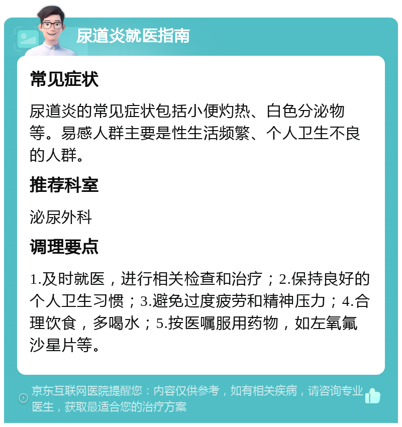 尿道炎就医指南 常见症状 尿道炎的常见症状包括小便灼热、白色分泌物等。易感人群主要是性生活频繁、个人卫生不良的人群。 推荐科室 泌尿外科 调理要点 1.及时就医，进行相关检查和治疗；2.保持良好的个人卫生习惯；3.避免过度疲劳和精神压力；4.合理饮食，多喝水；5.按医嘱服用药物，如左氧氟沙星片等。