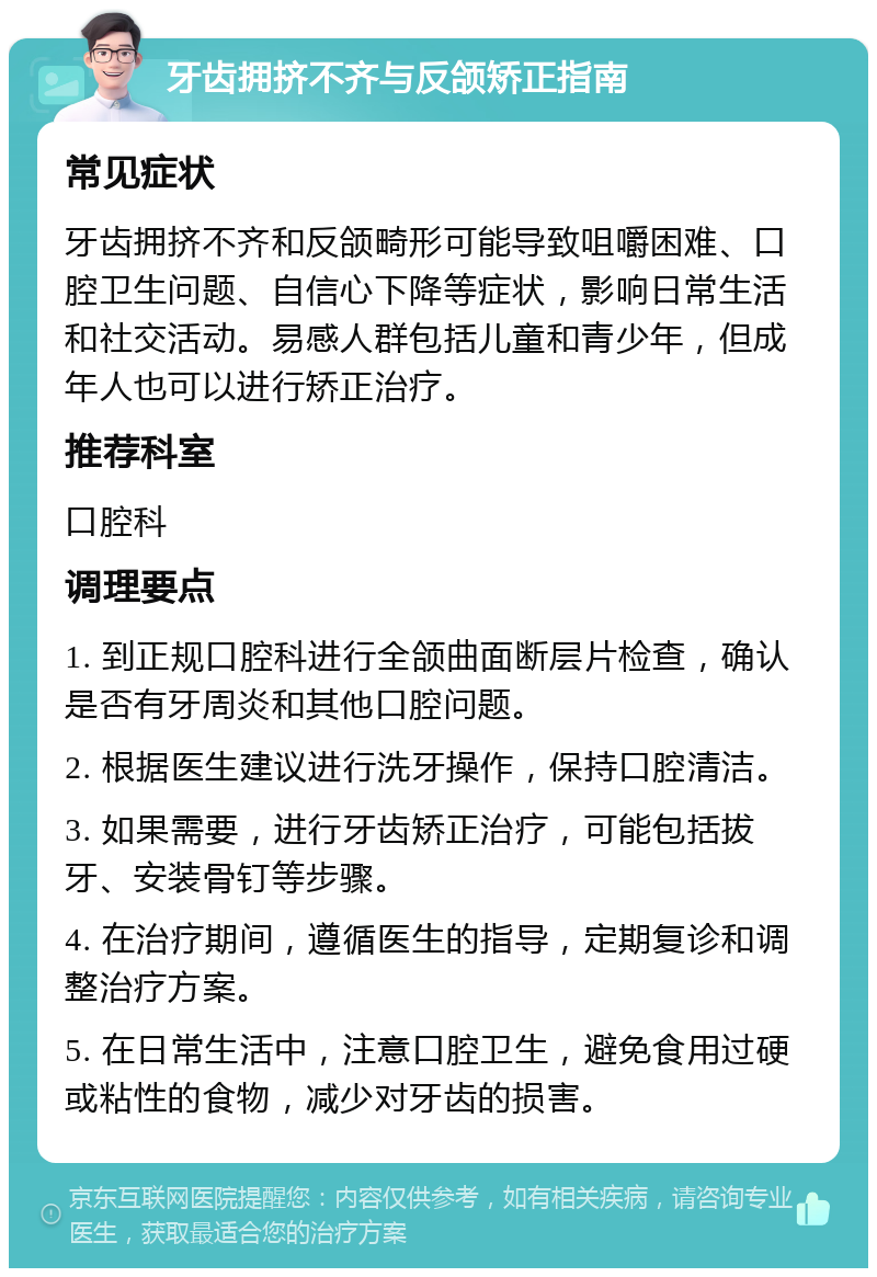 牙齿拥挤不齐与反颌矫正指南 常见症状 牙齿拥挤不齐和反颌畸形可能导致咀嚼困难、口腔卫生问题、自信心下降等症状，影响日常生活和社交活动。易感人群包括儿童和青少年，但成年人也可以进行矫正治疗。 推荐科室 口腔科 调理要点 1. 到正规口腔科进行全颌曲面断层片检查，确认是否有牙周炎和其他口腔问题。 2. 根据医生建议进行洗牙操作，保持口腔清洁。 3. 如果需要，进行牙齿矫正治疗，可能包括拔牙、安装骨钉等步骤。 4. 在治疗期间，遵循医生的指导，定期复诊和调整治疗方案。 5. 在日常生活中，注意口腔卫生，避免食用过硬或粘性的食物，减少对牙齿的损害。