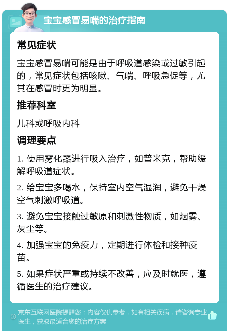 宝宝感冒易喘的治疗指南 常见症状 宝宝感冒易喘可能是由于呼吸道感染或过敏引起的，常见症状包括咳嗽、气喘、呼吸急促等，尤其在感冒时更为明显。 推荐科室 儿科或呼吸内科 调理要点 1. 使用雾化器进行吸入治疗，如普米克，帮助缓解呼吸道症状。 2. 给宝宝多喝水，保持室内空气湿润，避免干燥空气刺激呼吸道。 3. 避免宝宝接触过敏原和刺激性物质，如烟雾、灰尘等。 4. 加强宝宝的免疫力，定期进行体检和接种疫苗。 5. 如果症状严重或持续不改善，应及时就医，遵循医生的治疗建议。