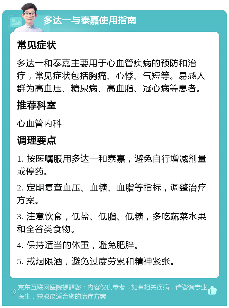 多达一与泰嘉使用指南 常见症状 多达一和泰嘉主要用于心血管疾病的预防和治疗，常见症状包括胸痛、心悸、气短等。易感人群为高血压、糖尿病、高血脂、冠心病等患者。 推荐科室 心血管内科 调理要点 1. 按医嘱服用多达一和泰嘉，避免自行增减剂量或停药。 2. 定期复查血压、血糖、血脂等指标，调整治疗方案。 3. 注意饮食，低盐、低脂、低糖，多吃蔬菜水果和全谷类食物。 4. 保持适当的体重，避免肥胖。 5. 戒烟限酒，避免过度劳累和精神紧张。