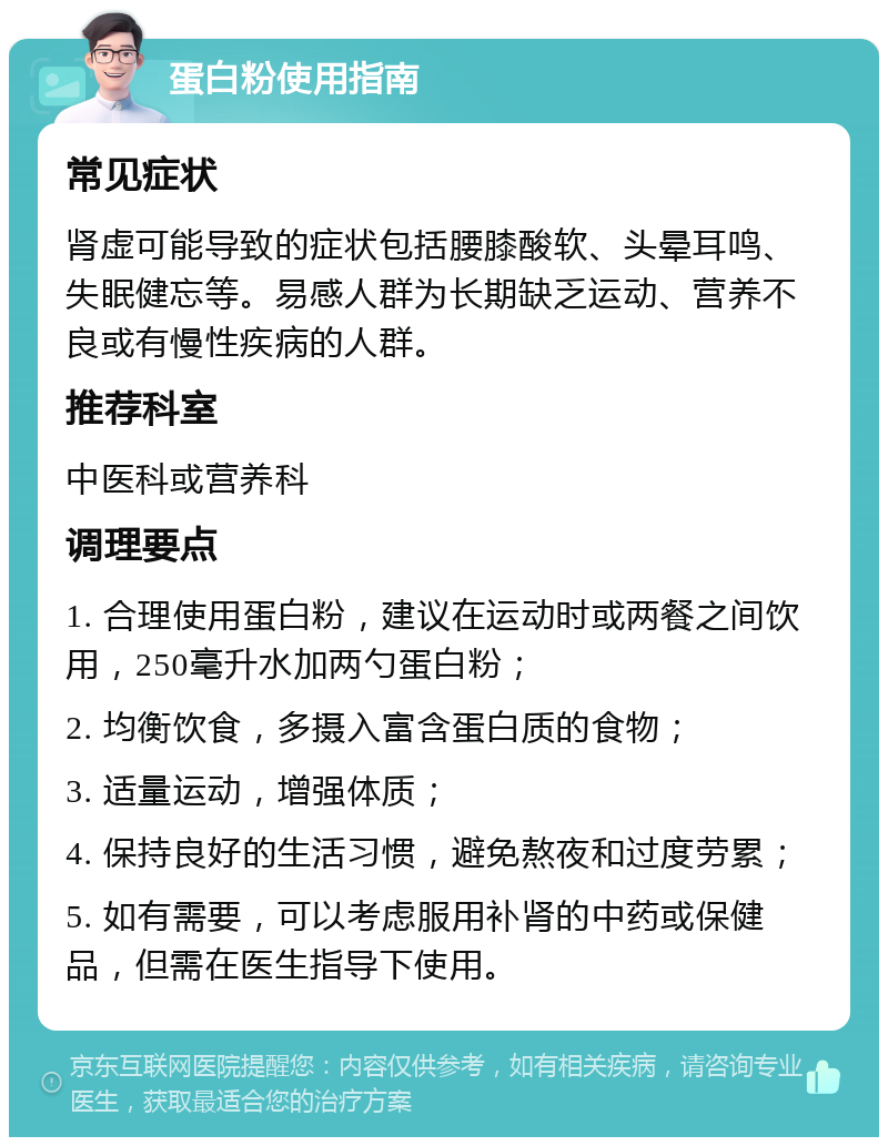 蛋白粉使用指南 常见症状 肾虚可能导致的症状包括腰膝酸软、头晕耳鸣、失眠健忘等。易感人群为长期缺乏运动、营养不良或有慢性疾病的人群。 推荐科室 中医科或营养科 调理要点 1. 合理使用蛋白粉，建议在运动时或两餐之间饮用，250毫升水加两勺蛋白粉； 2. 均衡饮食，多摄入富含蛋白质的食物； 3. 适量运动，增强体质； 4. 保持良好的生活习惯，避免熬夜和过度劳累； 5. 如有需要，可以考虑服用补肾的中药或保健品，但需在医生指导下使用。