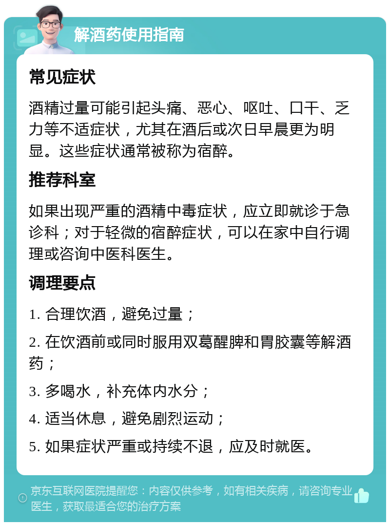 解酒药使用指南 常见症状 酒精过量可能引起头痛、恶心、呕吐、口干、乏力等不适症状，尤其在酒后或次日早晨更为明显。这些症状通常被称为宿醉。 推荐科室 如果出现严重的酒精中毒症状，应立即就诊于急诊科；对于轻微的宿醉症状，可以在家中自行调理或咨询中医科医生。 调理要点 1. 合理饮酒，避免过量； 2. 在饮酒前或同时服用双葛醒脾和胃胶囊等解酒药； 3. 多喝水，补充体内水分； 4. 适当休息，避免剧烈运动； 5. 如果症状严重或持续不退，应及时就医。