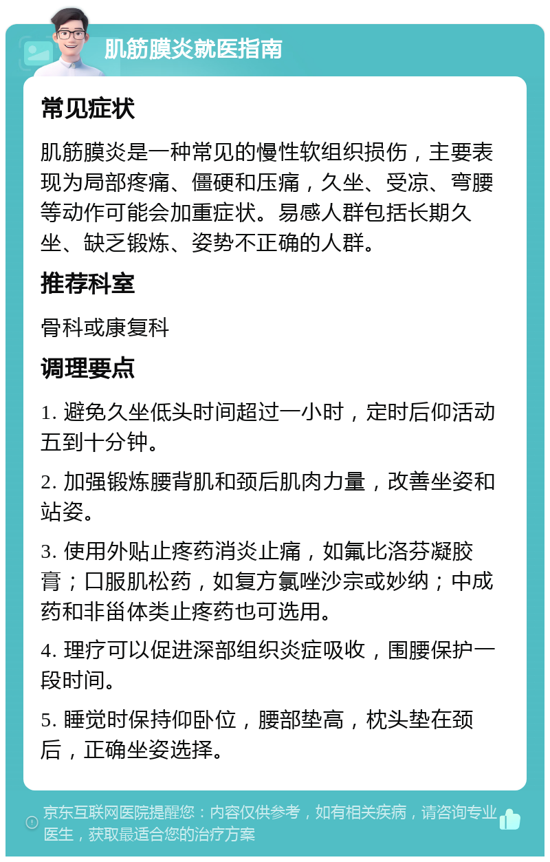 肌筋膜炎就医指南 常见症状 肌筋膜炎是一种常见的慢性软组织损伤，主要表现为局部疼痛、僵硬和压痛，久坐、受凉、弯腰等动作可能会加重症状。易感人群包括长期久坐、缺乏锻炼、姿势不正确的人群。 推荐科室 骨科或康复科 调理要点 1. 避免久坐低头时间超过一小时，定时后仰活动五到十分钟。 2. 加强锻炼腰背肌和颈后肌肉力量，改善坐姿和站姿。 3. 使用外贴止疼药消炎止痛，如氟比洛芬凝胶膏；口服肌松药，如复方氯唑沙宗或妙纳；中成药和非甾体类止疼药也可选用。 4. 理疗可以促进深部组织炎症吸收，围腰保护一段时间。 5. 睡觉时保持仰卧位，腰部垫高，枕头垫在颈后，正确坐姿选择。