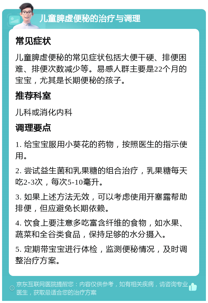 儿童脾虚便秘的治疗与调理 常见症状 儿童脾虚便秘的常见症状包括大便干硬、排便困难、排便次数减少等。易感人群主要是22个月的宝宝，尤其是长期便秘的孩子。 推荐科室 儿科或消化内科 调理要点 1. 给宝宝服用小葵花的药物，按照医生的指示使用。 2. 尝试益生菌和乳果糖的组合治疗，乳果糖每天吃2-3次，每次5-10毫升。 3. 如果上述方法无效，可以考虑使用开塞露帮助排便，但应避免长期依赖。 4. 饮食上要注意多吃富含纤维的食物，如水果、蔬菜和全谷类食品，保持足够的水分摄入。 5. 定期带宝宝进行体检，监测便秘情况，及时调整治疗方案。