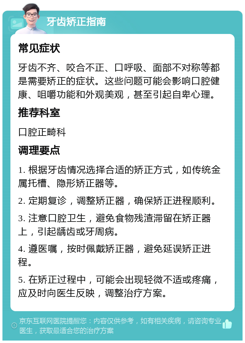 牙齿矫正指南 常见症状 牙齿不齐、咬合不正、口呼吸、面部不对称等都是需要矫正的症状。这些问题可能会影响口腔健康、咀嚼功能和外观美观，甚至引起自卑心理。 推荐科室 口腔正畸科 调理要点 1. 根据牙齿情况选择合适的矫正方式，如传统金属托槽、隐形矫正器等。 2. 定期复诊，调整矫正器，确保矫正进程顺利。 3. 注意口腔卫生，避免食物残渣滞留在矫正器上，引起龋齿或牙周病。 4. 遵医嘱，按时佩戴矫正器，避免延误矫正进程。 5. 在矫正过程中，可能会出现轻微不适或疼痛，应及时向医生反映，调整治疗方案。