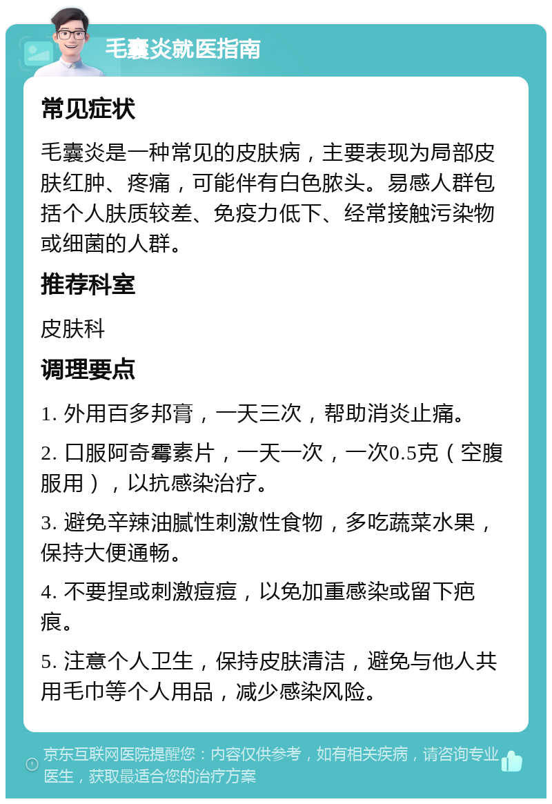 毛囊炎就医指南 常见症状 毛囊炎是一种常见的皮肤病，主要表现为局部皮肤红肿、疼痛，可能伴有白色脓头。易感人群包括个人肤质较差、免疫力低下、经常接触污染物或细菌的人群。 推荐科室 皮肤科 调理要点 1. 外用百多邦膏，一天三次，帮助消炎止痛。 2. 口服阿奇霉素片，一天一次，一次0.5克（空腹服用），以抗感染治疗。 3. 避免辛辣油腻性刺激性食物，多吃蔬菜水果，保持大便通畅。 4. 不要捏或刺激痘痘，以免加重感染或留下疤痕。 5. 注意个人卫生，保持皮肤清洁，避免与他人共用毛巾等个人用品，减少感染风险。