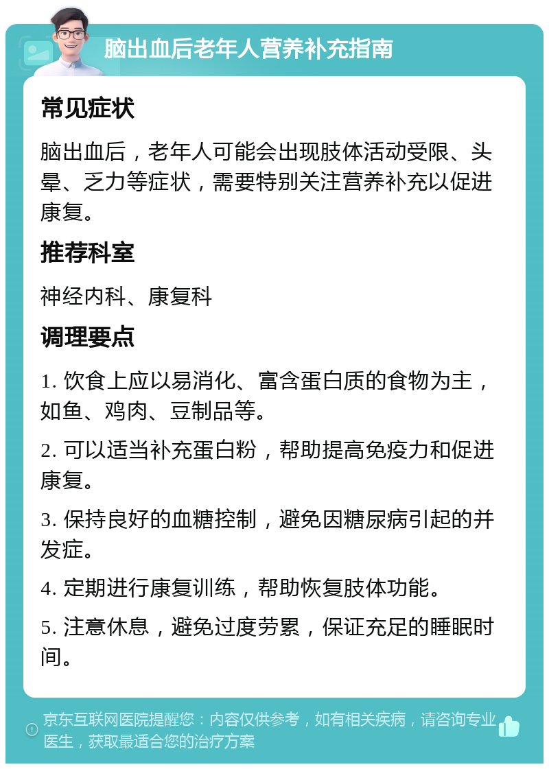 脑出血后老年人营养补充指南 常见症状 脑出血后，老年人可能会出现肢体活动受限、头晕、乏力等症状，需要特别关注营养补充以促进康复。 推荐科室 神经内科、康复科 调理要点 1. 饮食上应以易消化、富含蛋白质的食物为主，如鱼、鸡肉、豆制品等。 2. 可以适当补充蛋白粉，帮助提高免疫力和促进康复。 3. 保持良好的血糖控制，避免因糖尿病引起的并发症。 4. 定期进行康复训练，帮助恢复肢体功能。 5. 注意休息，避免过度劳累，保证充足的睡眠时间。