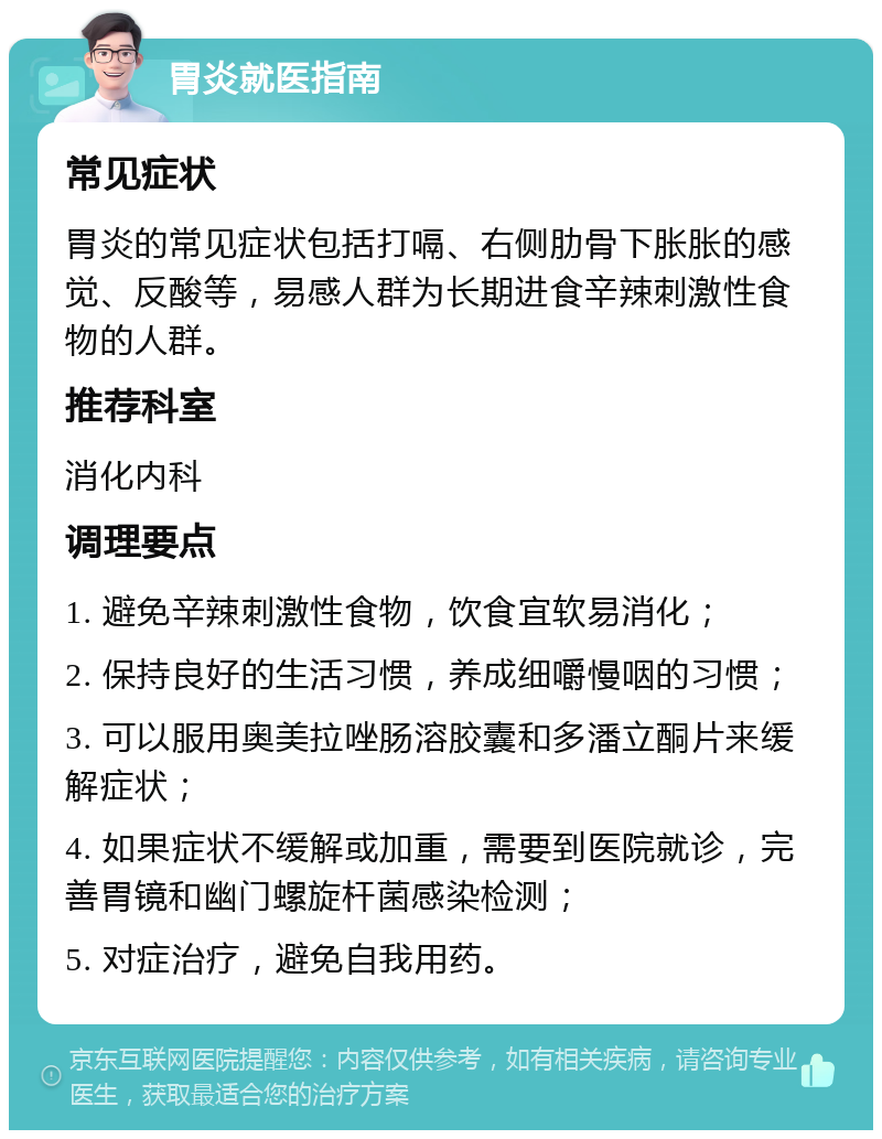 胃炎就医指南 常见症状 胃炎的常见症状包括打嗝、右侧肋骨下胀胀的感觉、反酸等，易感人群为长期进食辛辣刺激性食物的人群。 推荐科室 消化内科 调理要点 1. 避免辛辣刺激性食物，饮食宜软易消化； 2. 保持良好的生活习惯，养成细嚼慢咽的习惯； 3. 可以服用奥美拉唑肠溶胶囊和多潘立酮片来缓解症状； 4. 如果症状不缓解或加重，需要到医院就诊，完善胃镜和幽门螺旋杆菌感染检测； 5. 对症治疗，避免自我用药。