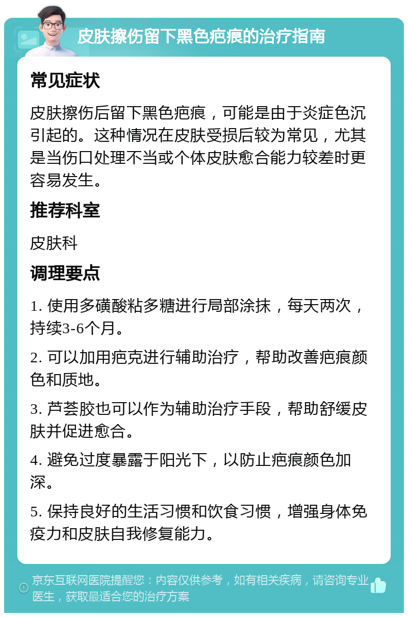 皮肤擦伤留下黑色疤痕的治疗指南 常见症状 皮肤擦伤后留下黑色疤痕，可能是由于炎症色沉引起的。这种情况在皮肤受损后较为常见，尤其是当伤口处理不当或个体皮肤愈合能力较差时更容易发生。 推荐科室 皮肤科 调理要点 1. 使用多磺酸粘多糖进行局部涂抹，每天两次，持续3-6个月。 2. 可以加用疤克进行辅助治疗，帮助改善疤痕颜色和质地。 3. 芦荟胶也可以作为辅助治疗手段，帮助舒缓皮肤并促进愈合。 4. 避免过度暴露于阳光下，以防止疤痕颜色加深。 5. 保持良好的生活习惯和饮食习惯，增强身体免疫力和皮肤自我修复能力。