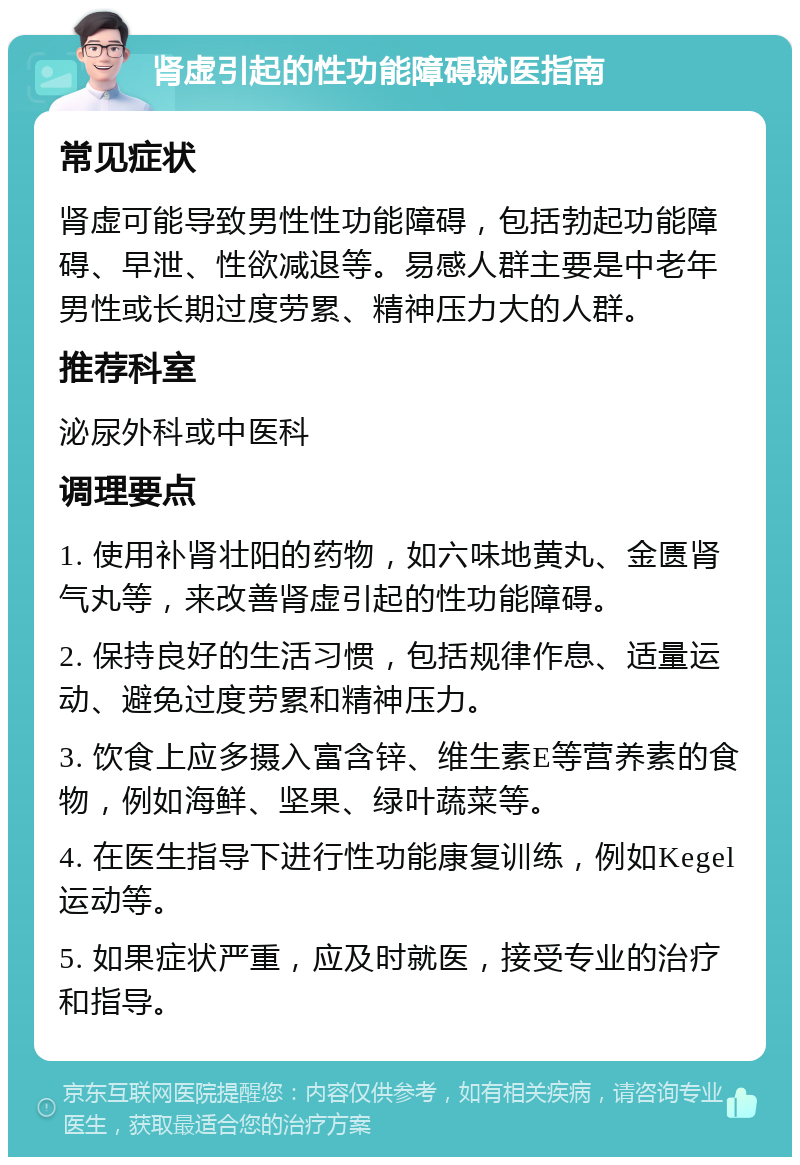 肾虚引起的性功能障碍就医指南 常见症状 肾虚可能导致男性性功能障碍，包括勃起功能障碍、早泄、性欲减退等。易感人群主要是中老年男性或长期过度劳累、精神压力大的人群。 推荐科室 泌尿外科或中医科 调理要点 1. 使用补肾壮阳的药物，如六味地黄丸、金匮肾气丸等，来改善肾虚引起的性功能障碍。 2. 保持良好的生活习惯，包括规律作息、适量运动、避免过度劳累和精神压力。 3. 饮食上应多摄入富含锌、维生素E等营养素的食物，例如海鲜、坚果、绿叶蔬菜等。 4. 在医生指导下进行性功能康复训练，例如Kegel运动等。 5. 如果症状严重，应及时就医，接受专业的治疗和指导。