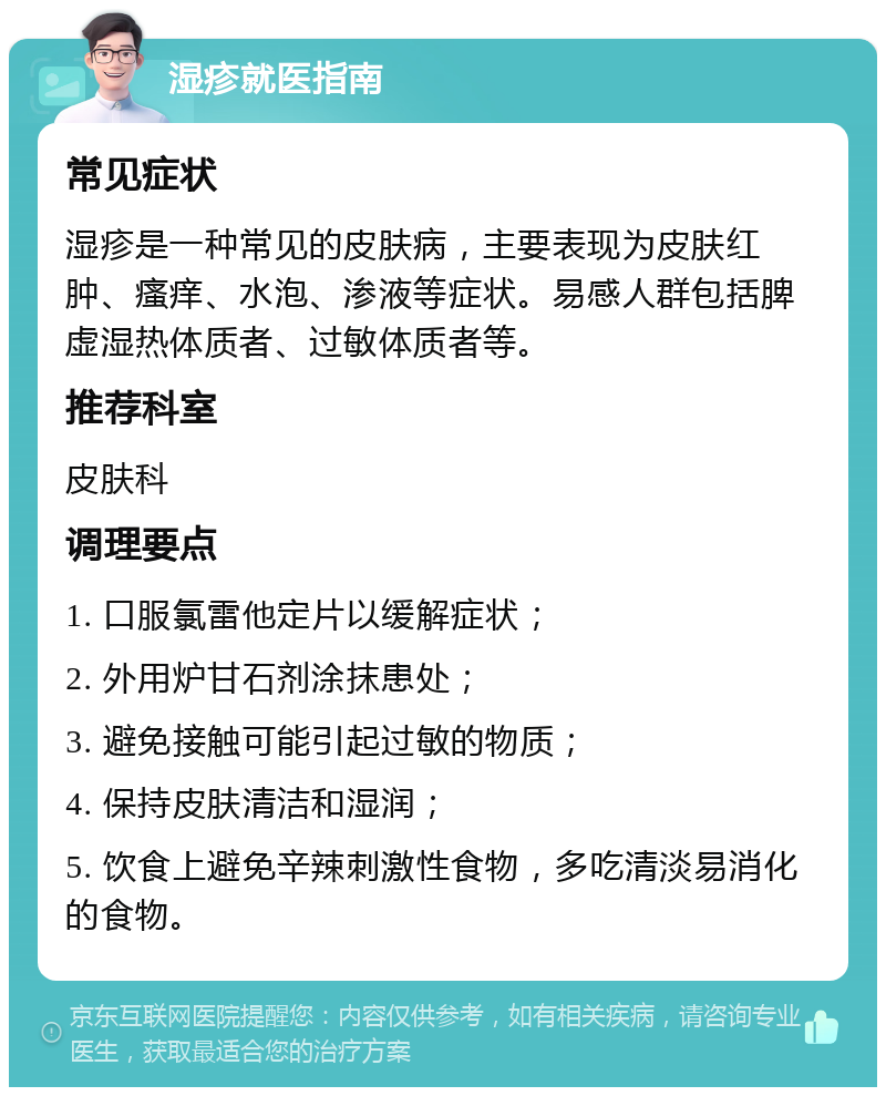 湿疹就医指南 常见症状 湿疹是一种常见的皮肤病，主要表现为皮肤红肿、瘙痒、水泡、渗液等症状。易感人群包括脾虚湿热体质者、过敏体质者等。 推荐科室 皮肤科 调理要点 1. 口服氯雷他定片以缓解症状； 2. 外用炉甘石剂涂抹患处； 3. 避免接触可能引起过敏的物质； 4. 保持皮肤清洁和湿润； 5. 饮食上避免辛辣刺激性食物，多吃清淡易消化的食物。