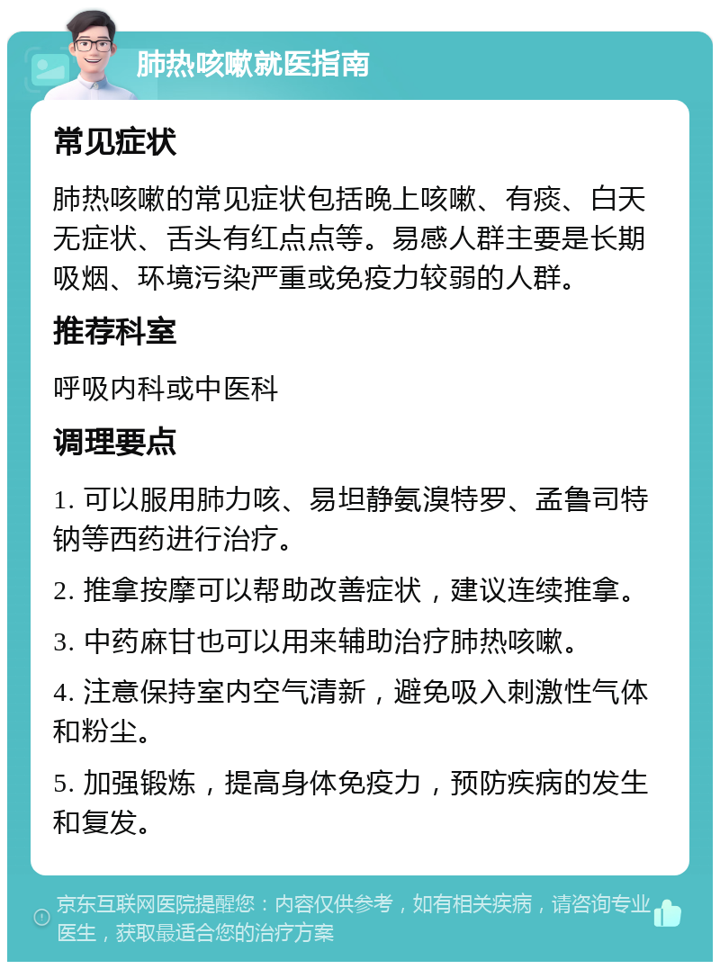 肺热咳嗽就医指南 常见症状 肺热咳嗽的常见症状包括晚上咳嗽、有痰、白天无症状、舌头有红点点等。易感人群主要是长期吸烟、环境污染严重或免疫力较弱的人群。 推荐科室 呼吸内科或中医科 调理要点 1. 可以服用肺力咳、易坦静氨溴特罗、孟鲁司特钠等西药进行治疗。 2. 推拿按摩可以帮助改善症状，建议连续推拿。 3. 中药麻甘也可以用来辅助治疗肺热咳嗽。 4. 注意保持室内空气清新，避免吸入刺激性气体和粉尘。 5. 加强锻炼，提高身体免疫力，预防疾病的发生和复发。