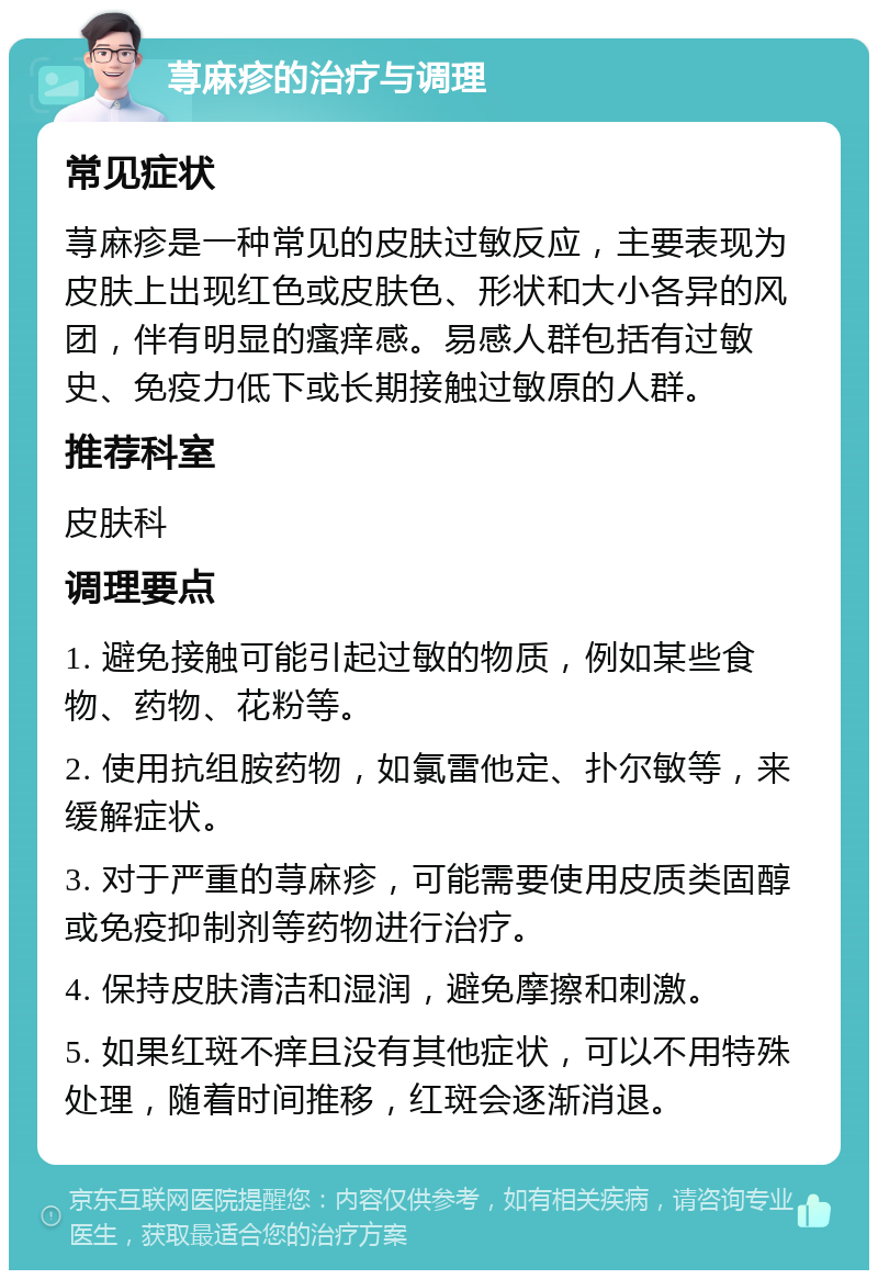 荨麻疹的治疗与调理 常见症状 荨麻疹是一种常见的皮肤过敏反应，主要表现为皮肤上出现红色或皮肤色、形状和大小各异的风团，伴有明显的瘙痒感。易感人群包括有过敏史、免疫力低下或长期接触过敏原的人群。 推荐科室 皮肤科 调理要点 1. 避免接触可能引起过敏的物质，例如某些食物、药物、花粉等。 2. 使用抗组胺药物，如氯雷他定、扑尔敏等，来缓解症状。 3. 对于严重的荨麻疹，可能需要使用皮质类固醇或免疫抑制剂等药物进行治疗。 4. 保持皮肤清洁和湿润，避免摩擦和刺激。 5. 如果红斑不痒且没有其他症状，可以不用特殊处理，随着时间推移，红斑会逐渐消退。