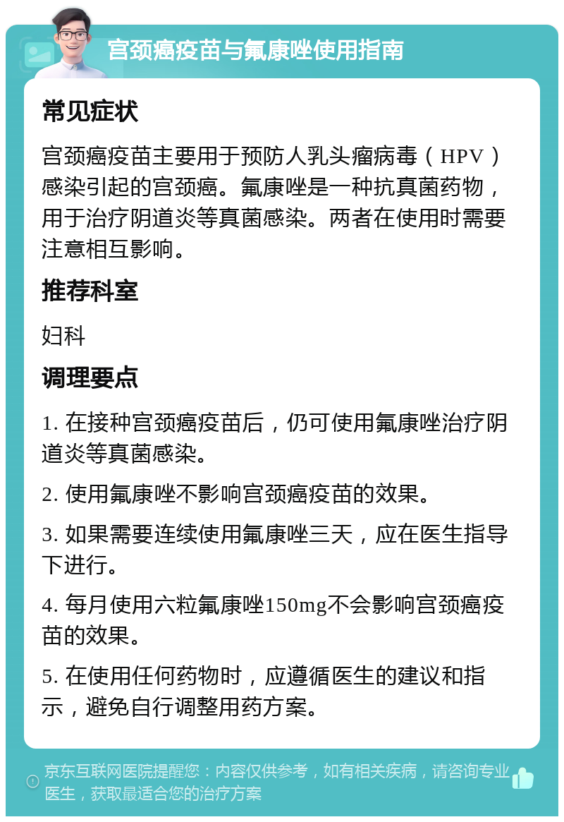 宫颈癌疫苗与氟康唑使用指南 常见症状 宫颈癌疫苗主要用于预防人乳头瘤病毒（HPV）感染引起的宫颈癌。氟康唑是一种抗真菌药物，用于治疗阴道炎等真菌感染。两者在使用时需要注意相互影响。 推荐科室 妇科 调理要点 1. 在接种宫颈癌疫苗后，仍可使用氟康唑治疗阴道炎等真菌感染。 2. 使用氟康唑不影响宫颈癌疫苗的效果。 3. 如果需要连续使用氟康唑三天，应在医生指导下进行。 4. 每月使用六粒氟康唑150mg不会影响宫颈癌疫苗的效果。 5. 在使用任何药物时，应遵循医生的建议和指示，避免自行调整用药方案。