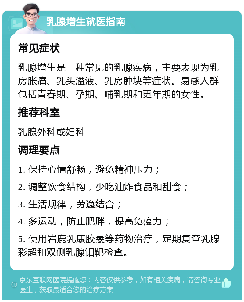 乳腺增生就医指南 常见症状 乳腺增生是一种常见的乳腺疾病，主要表现为乳房胀痛、乳头溢液、乳房肿块等症状。易感人群包括青春期、孕期、哺乳期和更年期的女性。 推荐科室 乳腺外科或妇科 调理要点 1. 保持心情舒畅，避免精神压力； 2. 调整饮食结构，少吃油炸食品和甜食； 3. 生活规律，劳逸结合； 4. 多运动，防止肥胖，提高免疫力； 5. 使用岩鹿乳康胶囊等药物治疗，定期复查乳腺彩超和双侧乳腺钼靶检查。