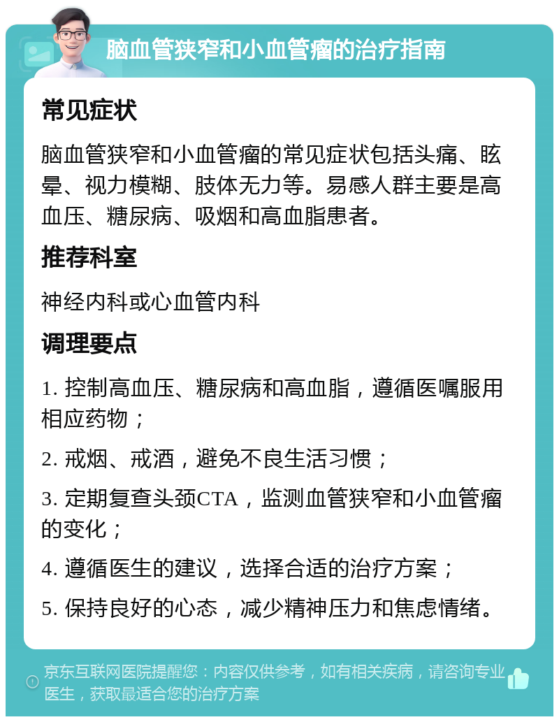 脑血管狭窄和小血管瘤的治疗指南 常见症状 脑血管狭窄和小血管瘤的常见症状包括头痛、眩晕、视力模糊、肢体无力等。易感人群主要是高血压、糖尿病、吸烟和高血脂患者。 推荐科室 神经内科或心血管内科 调理要点 1. 控制高血压、糖尿病和高血脂，遵循医嘱服用相应药物； 2. 戒烟、戒酒，避免不良生活习惯； 3. 定期复查头颈CTA，监测血管狭窄和小血管瘤的变化； 4. 遵循医生的建议，选择合适的治疗方案； 5. 保持良好的心态，减少精神压力和焦虑情绪。