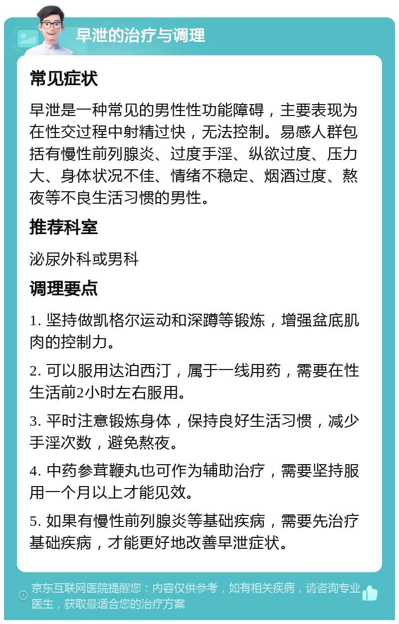 早泄的治疗与调理 常见症状 早泄是一种常见的男性性功能障碍，主要表现为在性交过程中射精过快，无法控制。易感人群包括有慢性前列腺炎、过度手淫、纵欲过度、压力大、身体状况不佳、情绪不稳定、烟酒过度、熬夜等不良生活习惯的男性。 推荐科室 泌尿外科或男科 调理要点 1. 坚持做凯格尔运动和深蹲等锻炼，增强盆底肌肉的控制力。 2. 可以服用达泊西汀，属于一线用药，需要在性生活前2小时左右服用。 3. 平时注意锻炼身体，保持良好生活习惯，减少手淫次数，避免熬夜。 4. 中药参茸鞭丸也可作为辅助治疗，需要坚持服用一个月以上才能见效。 5. 如果有慢性前列腺炎等基础疾病，需要先治疗基础疾病，才能更好地改善早泄症状。