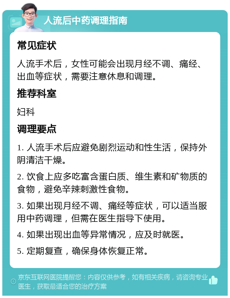 人流后中药调理指南 常见症状 人流手术后，女性可能会出现月经不调、痛经、出血等症状，需要注意休息和调理。 推荐科室 妇科 调理要点 1. 人流手术后应避免剧烈运动和性生活，保持外阴清洁干燥。 2. 饮食上应多吃富含蛋白质、维生素和矿物质的食物，避免辛辣刺激性食物。 3. 如果出现月经不调、痛经等症状，可以适当服用中药调理，但需在医生指导下使用。 4. 如果出现出血等异常情况，应及时就医。 5. 定期复查，确保身体恢复正常。