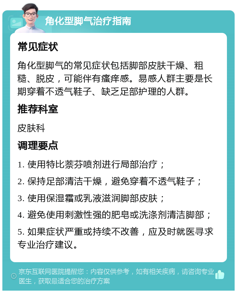 角化型脚气治疗指南 常见症状 角化型脚气的常见症状包括脚部皮肤干燥、粗糙、脱皮，可能伴有瘙痒感。易感人群主要是长期穿着不透气鞋子、缺乏足部护理的人群。 推荐科室 皮肤科 调理要点 1. 使用特比萘芬喷剂进行局部治疗； 2. 保持足部清洁干燥，避免穿着不透气鞋子； 3. 使用保湿霜或乳液滋润脚部皮肤； 4. 避免使用刺激性强的肥皂或洗涤剂清洁脚部； 5. 如果症状严重或持续不改善，应及时就医寻求专业治疗建议。