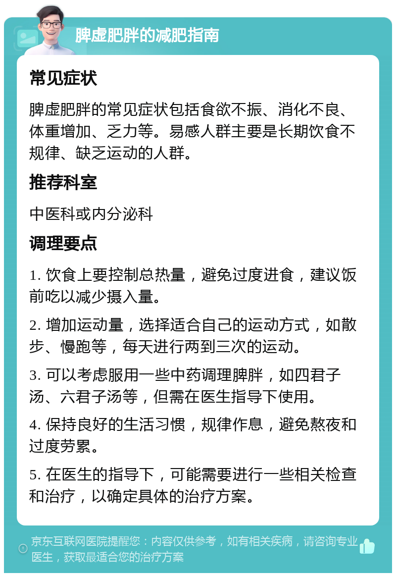 脾虚肥胖的减肥指南 常见症状 脾虚肥胖的常见症状包括食欲不振、消化不良、体重增加、乏力等。易感人群主要是长期饮食不规律、缺乏运动的人群。 推荐科室 中医科或内分泌科 调理要点 1. 饮食上要控制总热量，避免过度进食，建议饭前吃以减少摄入量。 2. 增加运动量，选择适合自己的运动方式，如散步、慢跑等，每天进行两到三次的运动。 3. 可以考虑服用一些中药调理脾胖，如四君子汤、六君子汤等，但需在医生指导下使用。 4. 保持良好的生活习惯，规律作息，避免熬夜和过度劳累。 5. 在医生的指导下，可能需要进行一些相关检查和治疗，以确定具体的治疗方案。