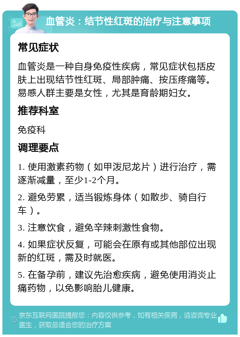 血管炎：结节性红斑的治疗与注意事项 常见症状 血管炎是一种自身免疫性疾病，常见症状包括皮肤上出现结节性红斑、局部肿痛、按压疼痛等。易感人群主要是女性，尤其是育龄期妇女。 推荐科室 免疫科 调理要点 1. 使用激素药物（如甲泼尼龙片）进行治疗，需逐渐减量，至少1-2个月。 2. 避免劳累，适当锻炼身体（如散步、骑自行车）。 3. 注意饮食，避免辛辣刺激性食物。 4. 如果症状反复，可能会在原有或其他部位出现新的红斑，需及时就医。 5. 在备孕前，建议先治愈疾病，避免使用消炎止痛药物，以免影响胎儿健康。