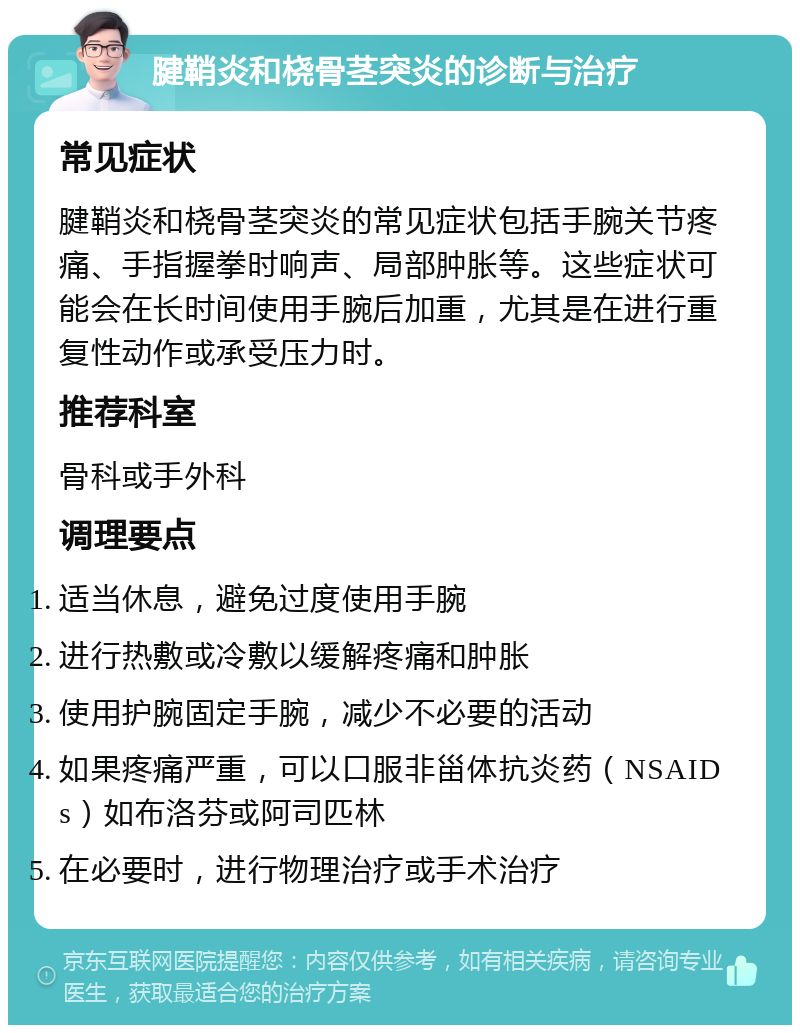 腱鞘炎和桡骨茎突炎的诊断与治疗 常见症状 腱鞘炎和桡骨茎突炎的常见症状包括手腕关节疼痛、手指握拳时响声、局部肿胀等。这些症状可能会在长时间使用手腕后加重，尤其是在进行重复性动作或承受压力时。 推荐科室 骨科或手外科 调理要点 适当休息，避免过度使用手腕 进行热敷或冷敷以缓解疼痛和肿胀 使用护腕固定手腕，减少不必要的活动 如果疼痛严重，可以口服非甾体抗炎药（NSAIDs）如布洛芬或阿司匹林 在必要时，进行物理治疗或手术治疗