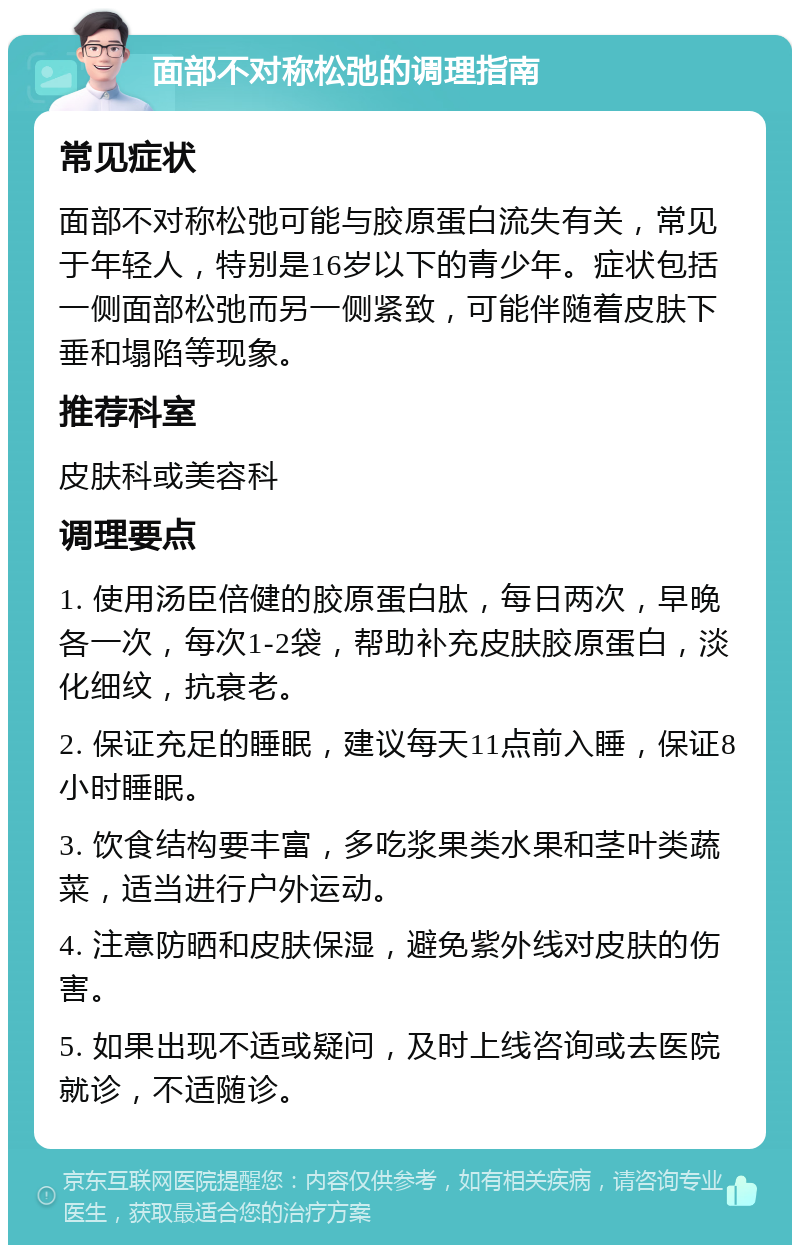 面部不对称松弛的调理指南 常见症状 面部不对称松弛可能与胶原蛋白流失有关，常见于年轻人，特别是16岁以下的青少年。症状包括一侧面部松弛而另一侧紧致，可能伴随着皮肤下垂和塌陷等现象。 推荐科室 皮肤科或美容科 调理要点 1. 使用汤臣倍健的胶原蛋白肽，每日两次，早晚各一次，每次1-2袋，帮助补充皮肤胶原蛋白，淡化细纹，抗衰老。 2. 保证充足的睡眠，建议每天11点前入睡，保证8小时睡眠。 3. 饮食结构要丰富，多吃浆果类水果和茎叶类蔬菜，适当进行户外运动。 4. 注意防晒和皮肤保湿，避免紫外线对皮肤的伤害。 5. 如果出现不适或疑问，及时上线咨询或去医院就诊，不适随诊。